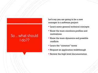 So .. what should
I do??
Let’s say you are going to be a new
manager in a software project:
§ Learn some general technical concepts
§ Know the team members profiles and
motivations
§ Know the team dynamics and possible
conflicts
§ Learn the “common” terms
§ Request an application walkthrough
§ Review the high level documentation
 