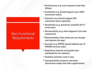 Non-Functional
Requirements
§ Performance (e.g. each request in less than
200ms)
§ Scalability (e.g. should support up to 2000
concurrent users)
§ Capacity (e.g. should support 500
concurrent users regularly)
§ Availability (e.g. should be available 99.5%
of the time)
§ Recoverability (e.g. what happens if you lose
connection)
§ Maintainability (how easily you can change
and improve the app)
§ Security (e.g. HTTPS, should address top 10
OWASP security risks)
§ Regulatory (should accomplish tech
standards for the industry)
§ Usability (intuitive, easy to use)
§ Interoperability (connect and share
information easily with other applications)
 