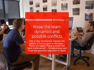 Knowtheteam
dynamicsand
possibleconflicts
Day to day monitoring: capture the
quality of interactions in the team ..
There are fights? There is trust? Are
there bottlenecks? .. Collaboration and
Trust are specially important in Agile
 