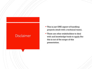 Disclaimer
§ This is just ONE aspect of handling
projects (work with a technical team).
§ There are other stakeholders to deal
with and knowledge/tools to apply. But
this is out of the scope of this
presentation.
 