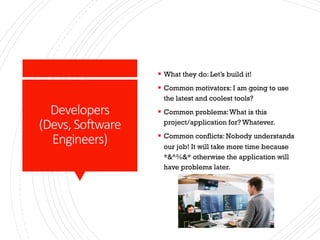 Developers
(Devs, Software
Engineers)
§ What they do: Let’s build it!
§ Common motivators: I am going to use
the latest and coolest tools?
§ Common problems:What is this
project/application for? Whatever.
§ Common conflicts: Nobody understands
our job! It will take more time because
*&^%&* otherwise the application will
have problems later.
 