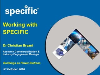 Working with
SPECIFIC
Dr Christian Bryant
Research Commercialisation &
Industry Engagement Manager
Buildings as Power Stations
5th October 2016
 
