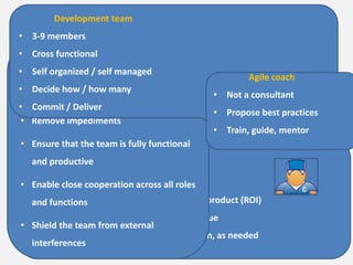 Scrum Roles
Product Owner
• Define the features of the product
• Decide on release date and content
• Be responsible for the profitability of the product (ROI)
• Prioritize features according to market value
• Adjust features and priority every iteration, as needed
• Accept or reject work results
Scrum Master
• Responsible for enacting Scrum values
and practices
• Remove impediments
• Ensure that the team is fully functional
and productive
• Enable close cooperation across all roles
and functions
• Shield the team from external
interferences
Development team
• 3-9 members
• Cross functional
• Self organized / self managed
• Decide how / how many
• Commit / Deliver
Agile coach
• Not a consultant
• Propose best practices
• Train, guide, mentor
 