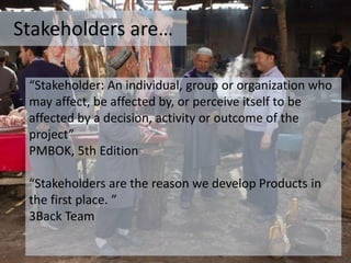 Stakeholders are…
“Stakeholder: An individual, group or organization who
may affect, be affected by, or perceive itself to be
affected by a decision, activity or outcome of the
project”
PMBOK, 5th Edition
“Stakeholders are the reason we develop Products in
the first place. ”
3Back Team
 