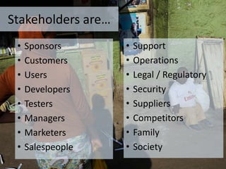 • Support
• Operations
• Legal / Regulatory
• Security
• Suppliers
• Competitors
• Family
• Society
Stakeholders are…
• Sponsors
• Customers
• Users
• Developers
• Testers
• Managers
• Marketers
• Salespeople
 