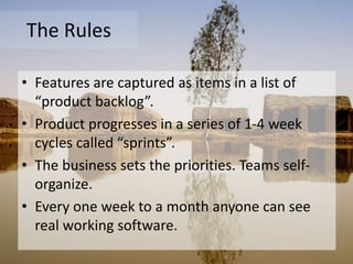 The Rules
• Features are captured as items in a list of
“product backlog”.
• Product progresses in a series of 1-4 week
cycles called “sprints”.
• The business sets the priorities. Teams self-
organize.
• Every one week to a month anyone can see
real working software.
 