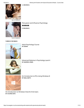 9/22/2019 Working with Students with Special Educational Needs - Course Gate
https://coursegate.co.uk/course/working-with-students-with-special-educational-needs/ 11/12
( 1 REVIEWS )
591 STUDENTS
( 9 REVIEWS )
Persuasion and In uence Psychology
519 STUDENTS

VIDEO COURSES
Adult Psychology Course
BY ADMIN
Advanced Diploma in Psychology Level 4
BY ANDREW JONES
An Introduction to PCs Using Windows 8
BY NEAL SMITH
An Introduction to Windows Vista for End Users
BY COURSE GATE
 