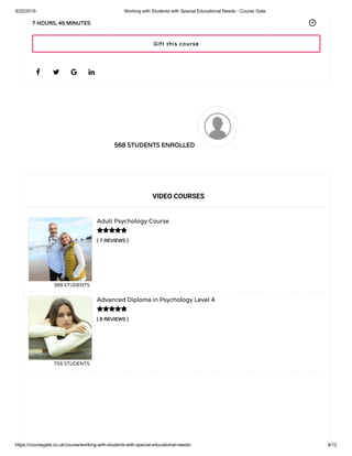 9/22/2019 Working with Students with Special Educational Needs - Course Gate
https://coursegate.co.uk/course/working-with-students-with-special-educational-needs/ 9/12
568 STUDENTS ENROLLED
( 7 REVIEWS )
Adult Psychology Course
389 STUDENTS
( 8 REVIEWS )
Advanced Diploma in Psychology Level 4
755 STUDENTS
   
7 HOURS, 45 MINUTES
VIDEO COURSES


Gift this course
 