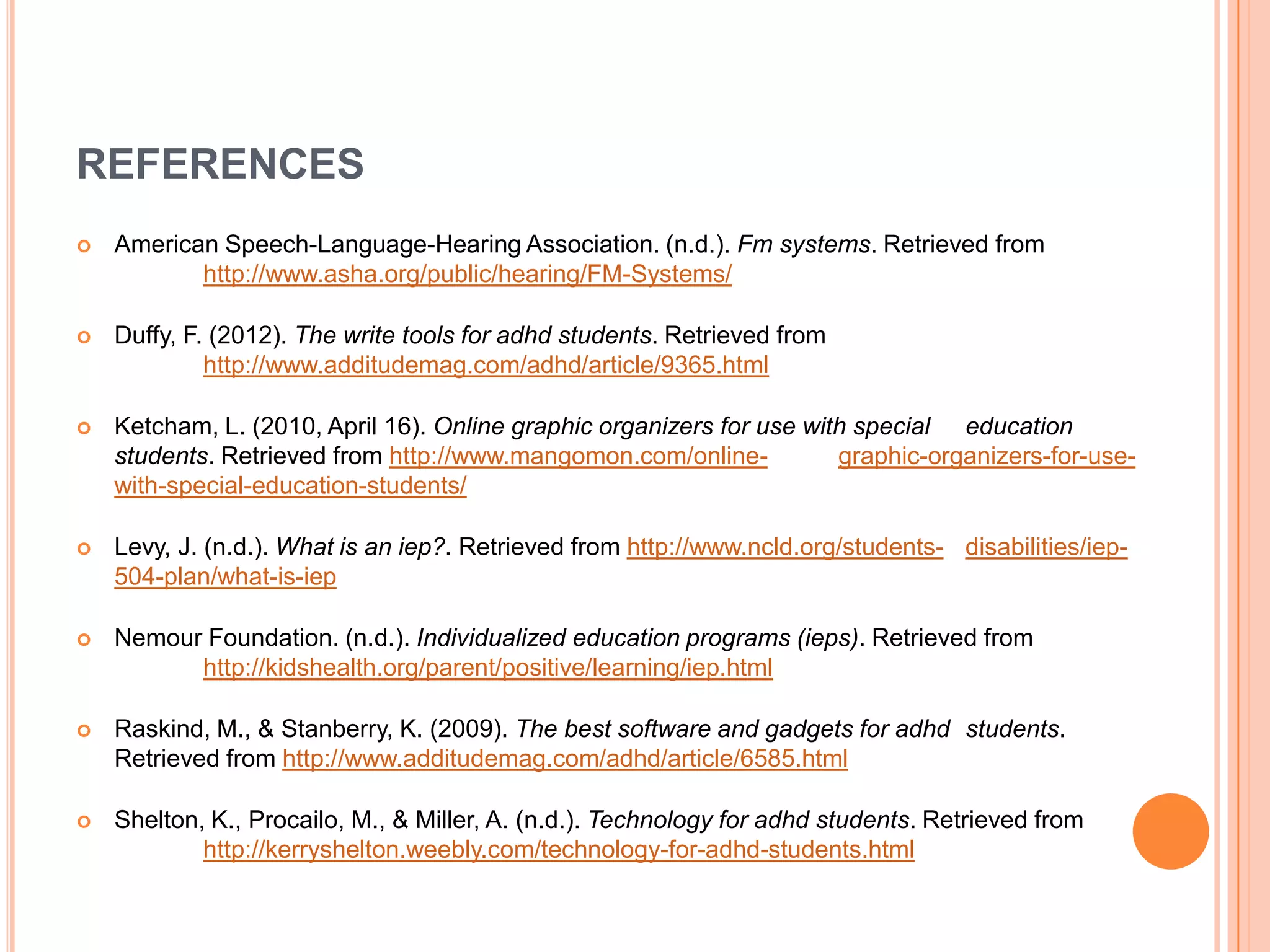 REFERENCES
 American Speech-Language-Hearing Association. (n.d.). Fm systems. Retrieved from
http://www.asha.org/public/hearing/FM-Systems/
 Duffy, F. (2012). The write tools for adhd students. Retrieved from
http://www.additudemag.com/adhd/article/9365.html
 Ketcham, L. (2010, April 16). Online graphic organizers for use with special education
students. Retrieved from http://www.mangomon.com/online- graphic-organizers-for-use-
with-special-education-students/
 Levy, J. (n.d.). What is an iep?. Retrieved from http://www.ncld.org/students- disabilities/iep-
504-plan/what-is-iep
 Nemour Foundation. (n.d.). Individualized education programs (ieps). Retrieved from
http://kidshealth.org/parent/positive/learning/iep.html
 Raskind, M., & Stanberry, K. (2009). The best software and gadgets for adhd students.
Retrieved from http://www.additudemag.com/adhd/article/6585.html
 Shelton, K., Procailo, M., & Miller, A. (n.d.). Technology for adhd students. Retrieved from
http://kerryshelton.weebly.com/technology-for-adhd-students.html
 