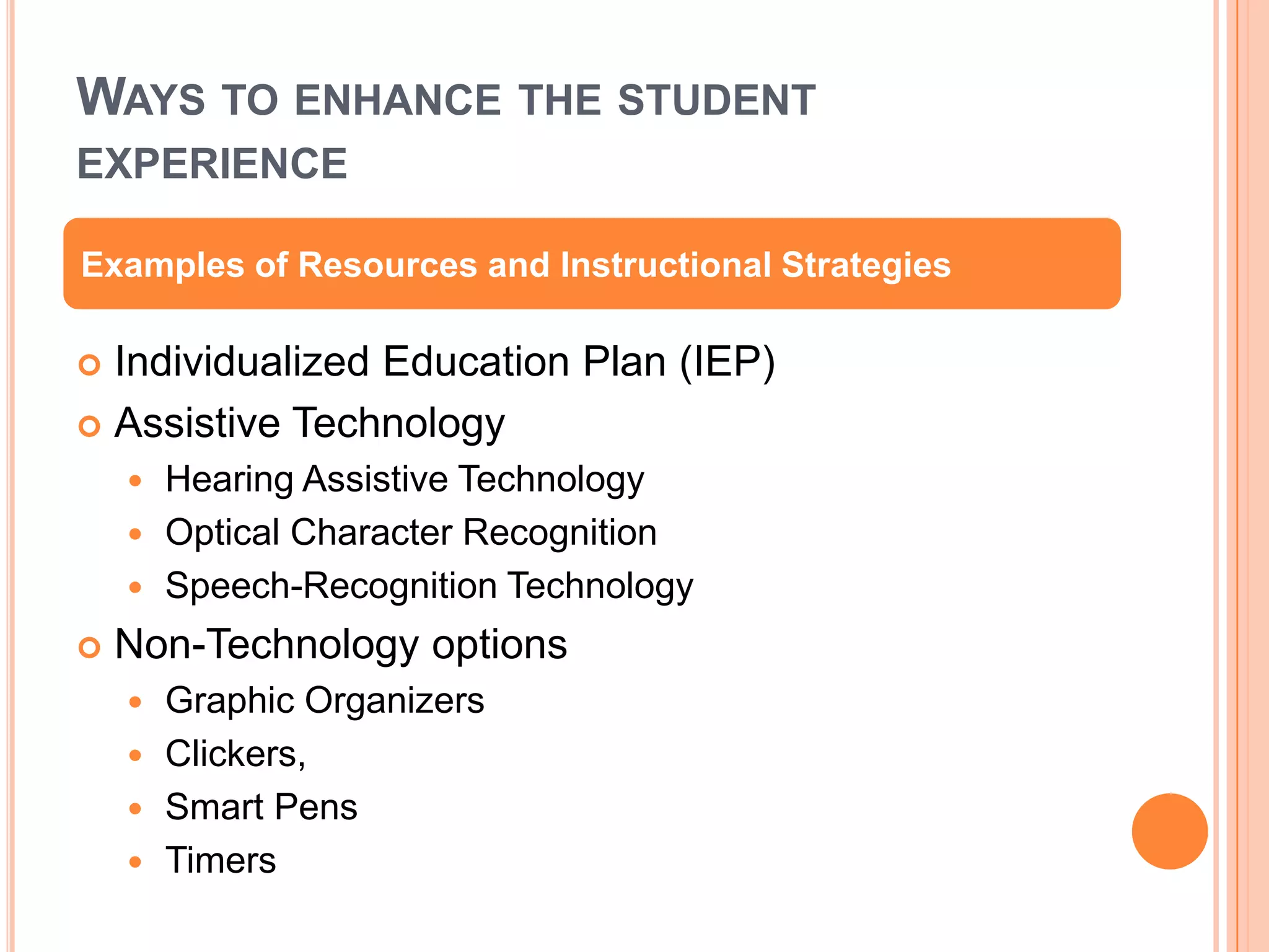 WAYS TO ENHANCE THE STUDENT
EXPERIENCE
 Individualized Education Plan (IEP)
 Assistive Technology
 Hearing Assistive Technology
 Optical Character Recognition
 Speech-Recognition Technology
 Non-Technology options
 Graphic Organizers
 Clickers,
 Smart Pens
 Timers
Examples of Resources and Instructional Strategies
 