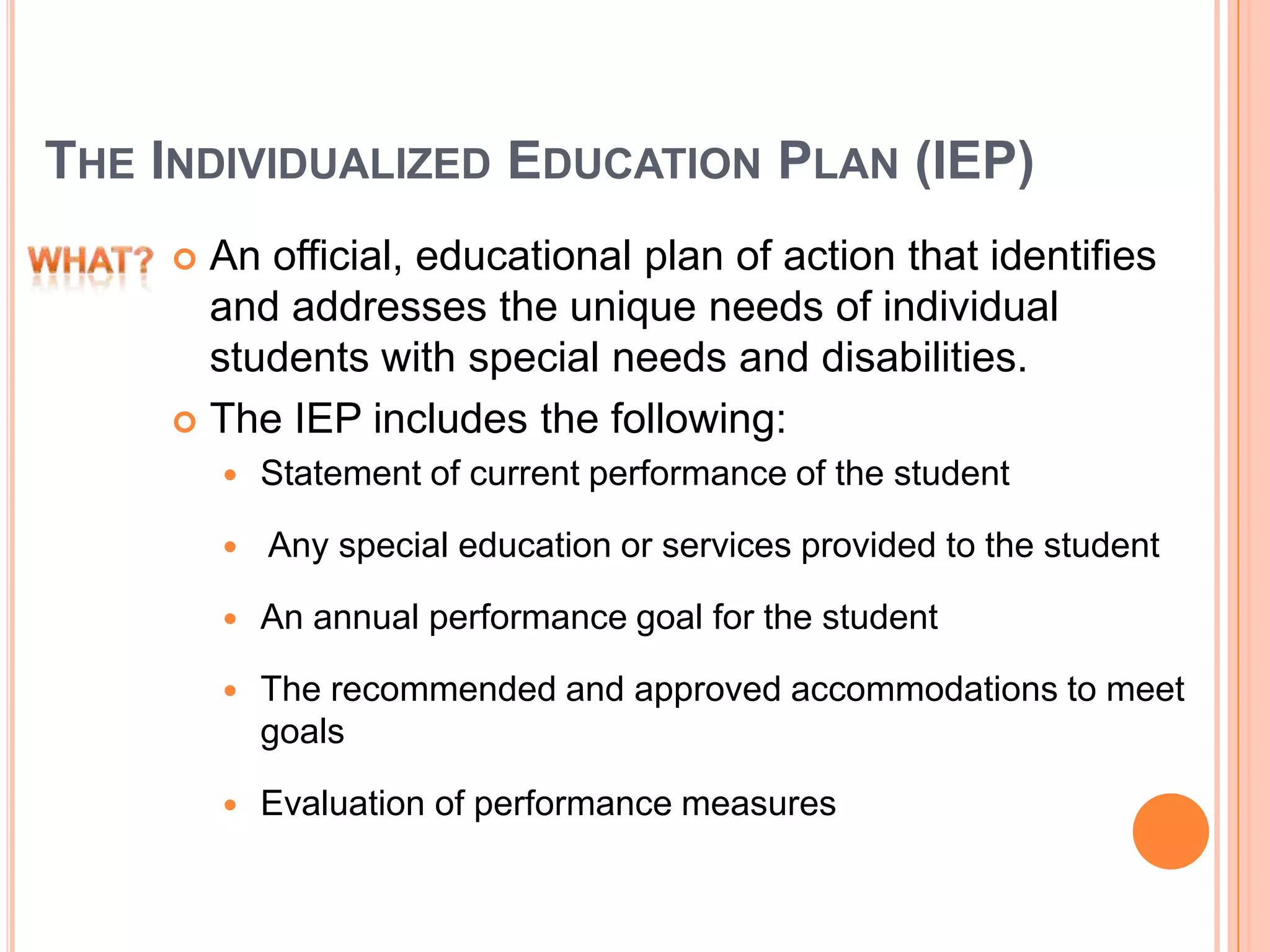 THE INDIVIDUALIZED EDUCATION PLAN (IEP)
 An official, educational plan of action that identifies
and addresses the unique needs of individual
students with special needs and disabilities.
 The IEP includes the following:
 Statement of current performance of the student
 Any special education or services provided to the student
 An annual performance goal for the student
 The recommended and approved accommodations to meet
goals
 Evaluation of performance measures
 