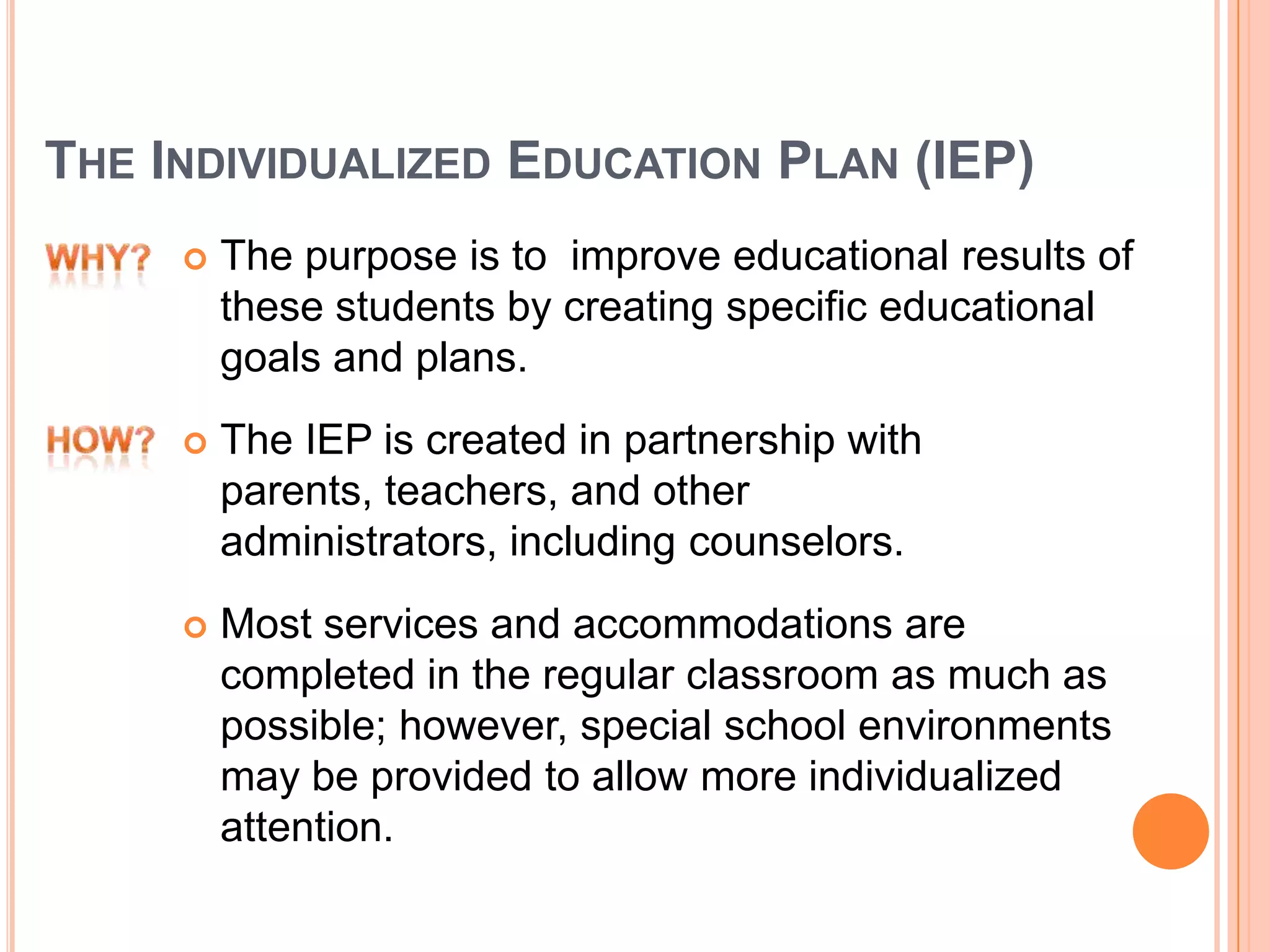 THE INDIVIDUALIZED EDUCATION PLAN (IEP)
 The purpose is to improve educational results of
these students by creating specific educational
goals and plans.
 The IEP is created in partnership with
parents, teachers, and other
administrators, including counselors.
 Most services and accommodations are
completed in the regular classroom as much as
possible; however, special school environments
may be provided to allow more individualized
attention.
 