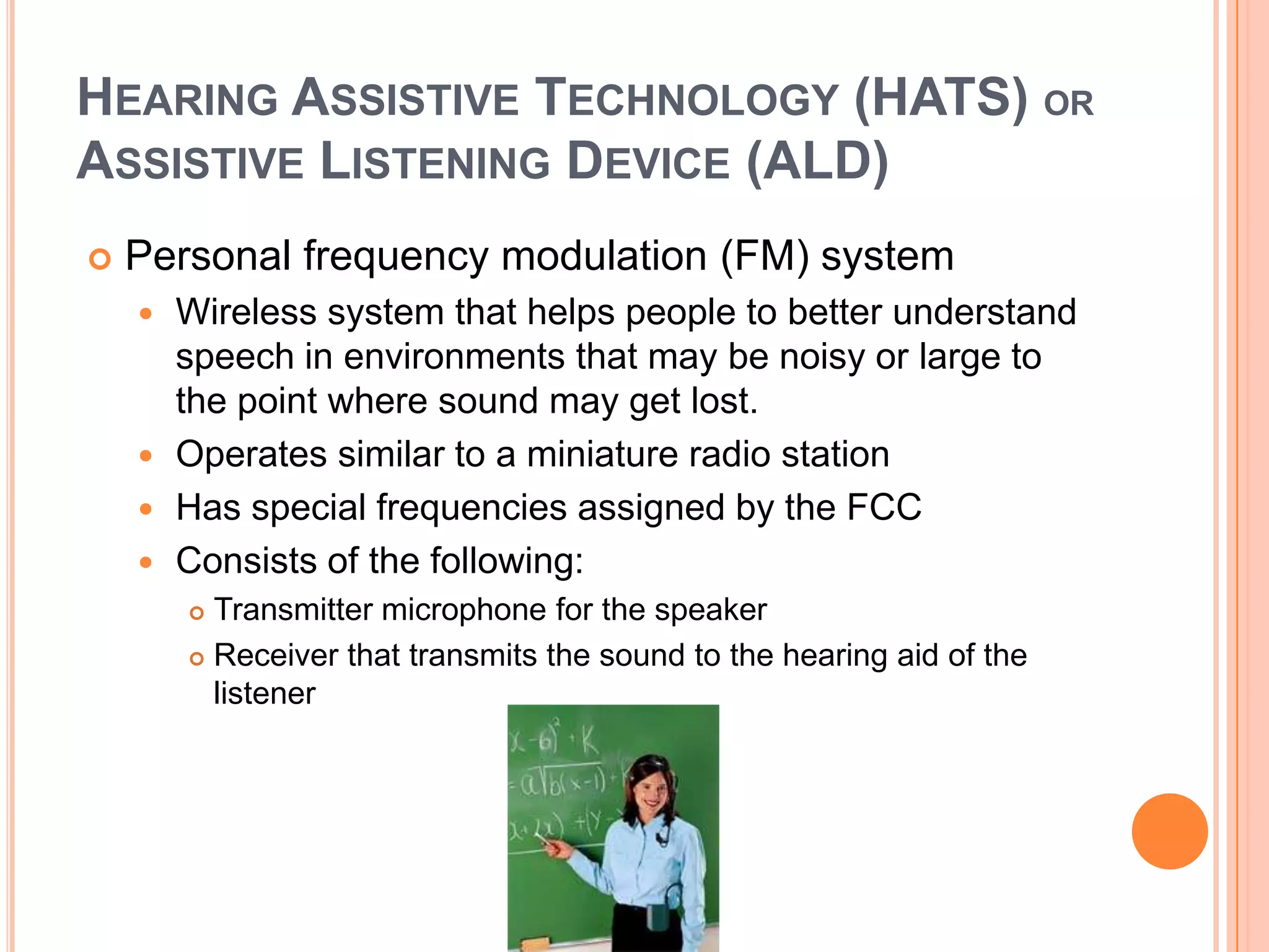 HEARING ASSISTIVE TECHNOLOGY (HATS) OR
ASSISTIVE LISTENING DEVICE (ALD)
 Personal frequency modulation (FM) system
 Wireless system that helps people to better understand
speech in environments that may be noisy or large to
the point where sound may get lost.
 Operates similar to a miniature radio station
 Has special frequencies assigned by the FCC
 Consists of the following:
 Transmitter microphone for the speaker
 Receiver that transmits the sound to the hearing aid of the
listener
 