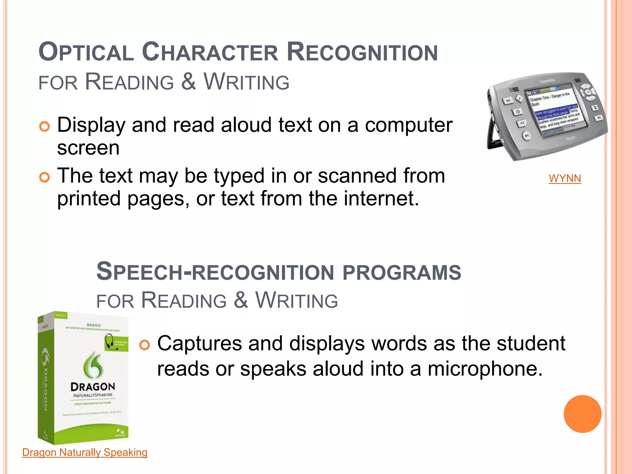 OPTICAL CHARACTER RECOGNITION
FOR READING & WRITING
 Display and read aloud text on a computer
screen
 The text may be typed in or scanned from
printed pages, or text from the internet.
SPEECH-RECOGNITION PROGRAMS
FOR READING & WRITING
 Captures and displays words as the student
reads or speaks aloud into a microphone.
Dragon Naturally Speaking
WYNN
 