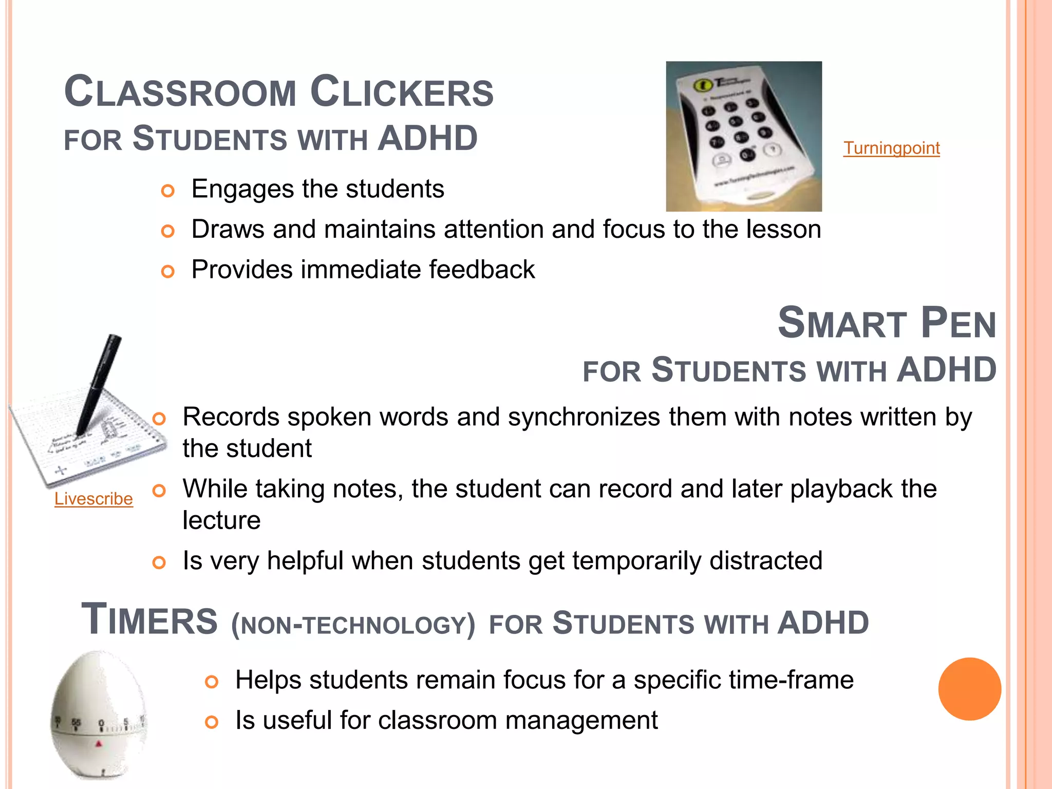 CLASSROOM CLICKERS
FOR STUDENTS WITH ADHD
 Engages the students
 Draws and maintains attention and focus to the lesson
 Provides immediate feedback
TIMERS (NON-TECHNOLOGY) FOR STUDENTS WITH ADHD
SMART PEN
FOR STUDENTS WITH ADHD
 Records spoken words and synchronizes them with notes written by
the student
 While taking notes, the student can record and later playback the
lecture
 Is very helpful when students get temporarily distracted
 Helps students remain focus for a specific time-frame
 Is useful for classroom management
Livescribe
Turningpoint
 