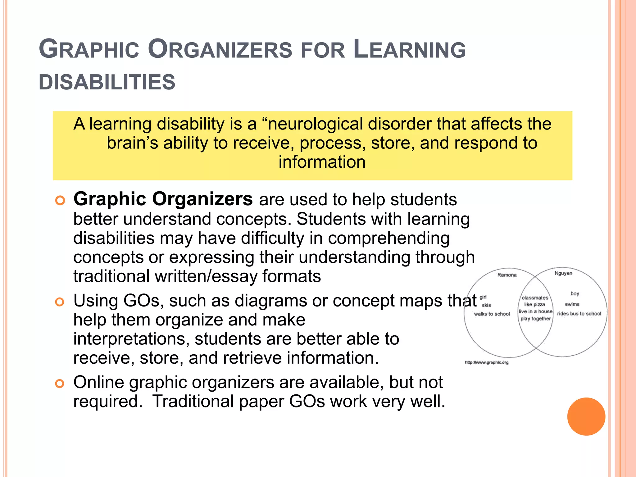 GRAPHIC ORGANIZERS FOR LEARNING
DISABILITIES
 Graphic Organizers are used to help students
better understand concepts. Students with learning
disabilities may have difficulty in comprehending
concepts or expressing their understanding through
traditional written/essay formats
 Using GOs, such as diagrams or concept maps that
help them organize and make
interpretations, students are better able to
receive, store, and retrieve information.
 Online graphic organizers are available, but not
required. Traditional paper GOs work very well.
A learning disability is a “neurological disorder that affects the
brain’s ability to receive, process, store, and respond to
information
 