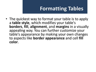 Formatting Tables
• The quickest way to format your table is to apply
a table style, which modifies your table's
borders, fill, alignment, and margins in a visually
appealing way. You can further customize your
table's appearance by making your own changes
to aspects like border appearance and cell fill
color.

 