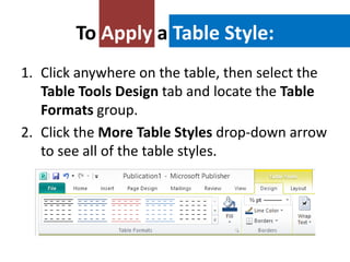 To Apply a Table Style:
1. Click anywhere on the table, then select the
Table Tools Design tab and locate the Table
Formats group.
2. Click the More Table Styles drop-down arrow
to see all of the table styles.

 