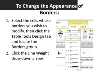 To Change the Appearance of
Borders:
1. Select the cells whose
borders you wish to
modify, then click the
Table Tools Design tab
and locate the
Borders group.
2. Click the Line Weight
drop-down arrow.

 