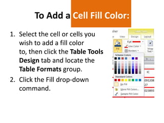 To Add a Cell Fill Color:
1. Select the cell or cells you
wish to add a fill color
to, then click the Table Tools
Design tab and locate the
Table Formats group.
2. Click the Fill drop-down
command.

 