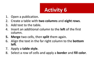 Activity 6
1.
2.
3.
4.
5.
6.
7.
8.

Open a publication.
Create a table with two columns and eight rows.
Add text to the table.
Insert an additional column to the left of the first
column.
Merge two cells, then split them again.
Align the text in the far right column to the bottom
left.
Apply a table style.
Select a row of cells and apply a border and fill color.

 