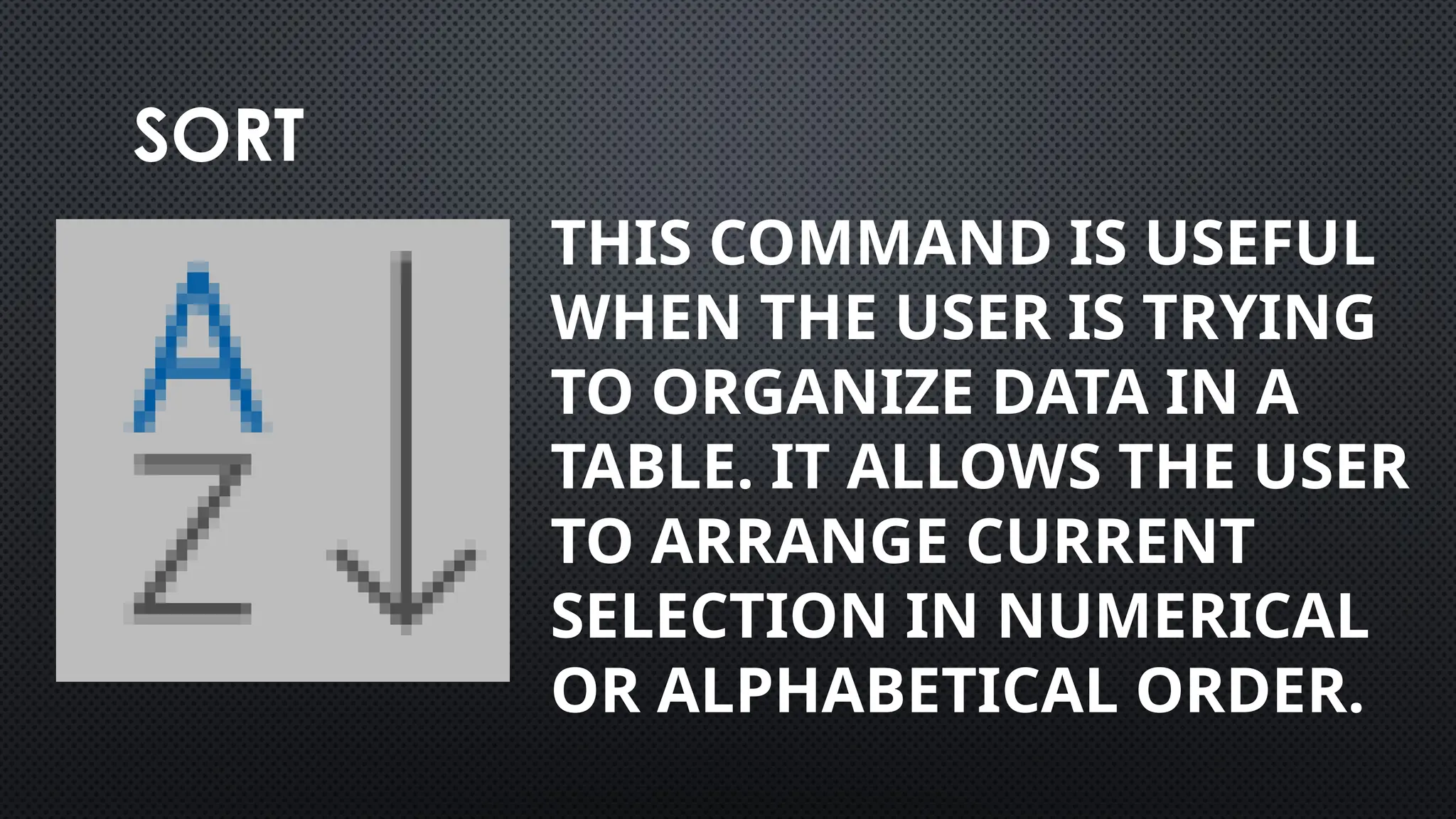 SORT
THIS COMMAND IS USEFUL
WHEN THE USER IS TRYING
TO ORGANIZE DATA IN A
TABLE. IT ALLOWS THE USER
TO ARRANGE CURRENT
SELECTION IN NUMERICAL
OR ALPHABETICAL ORDER.
 