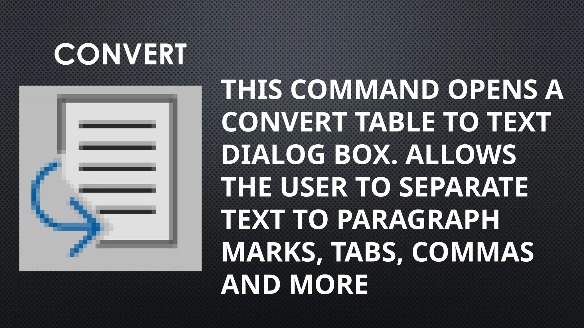 CONVERT
THIS COMMAND OPENS A
CONVERT TABLE TO TEXT
DIALOG BOX. ALLOWS
THE USER TO SEPARATE
TEXT TO PARAGRAPH
MARKS, TABS, COMMAS
AND MORE
 