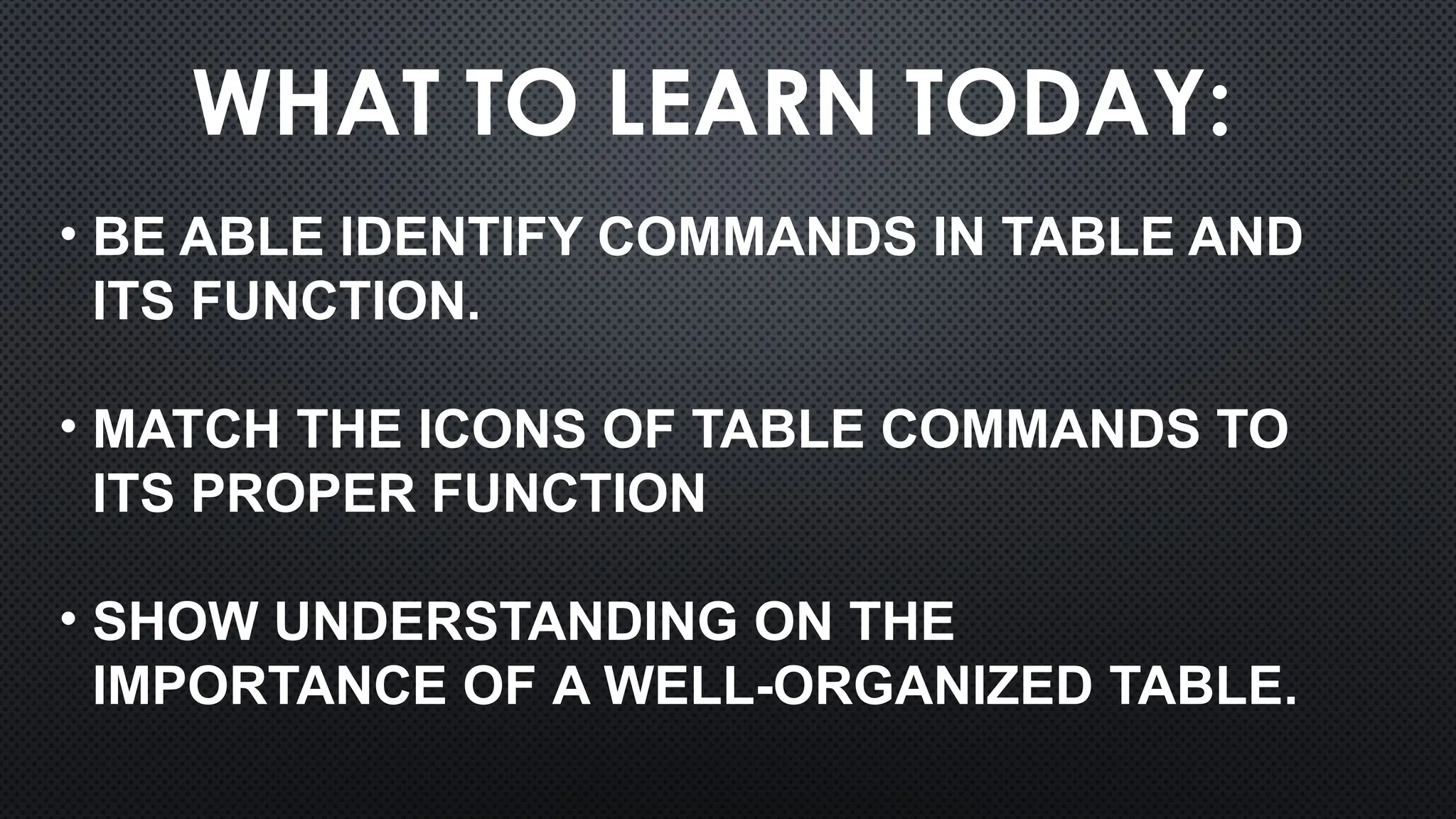 WHAT TO LEARN TODAY:
• BE ABLE IDENTIFY COMMANDS IN TABLE AND
ITS FUNCTION.
• MATCH THE ICONS OF TABLE COMMANDS TO
ITS PROPER FUNCTION
• SHOW UNDERSTANDING ON THE
IMPORTANCE OF A WELL-ORGANIZED TABLE.
 