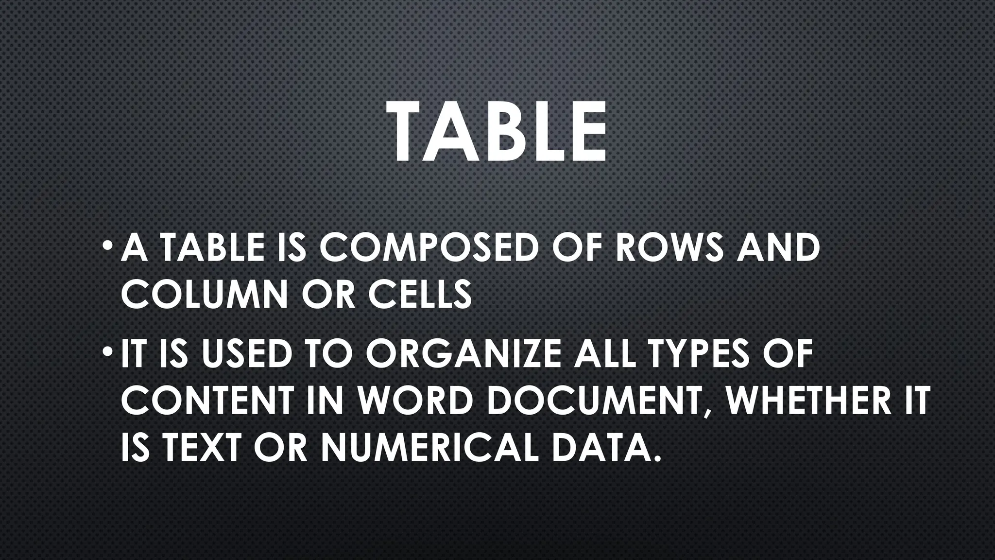 TABLE
•A TABLE IS COMPOSED OF ROWS AND
COLUMN OR CELLS
•IT IS USED TO ORGANIZE ALL TYPES OF
CONTENT IN WORD DOCUMENT, WHETHER IT
IS TEXT OR NUMERICAL DATA.
 