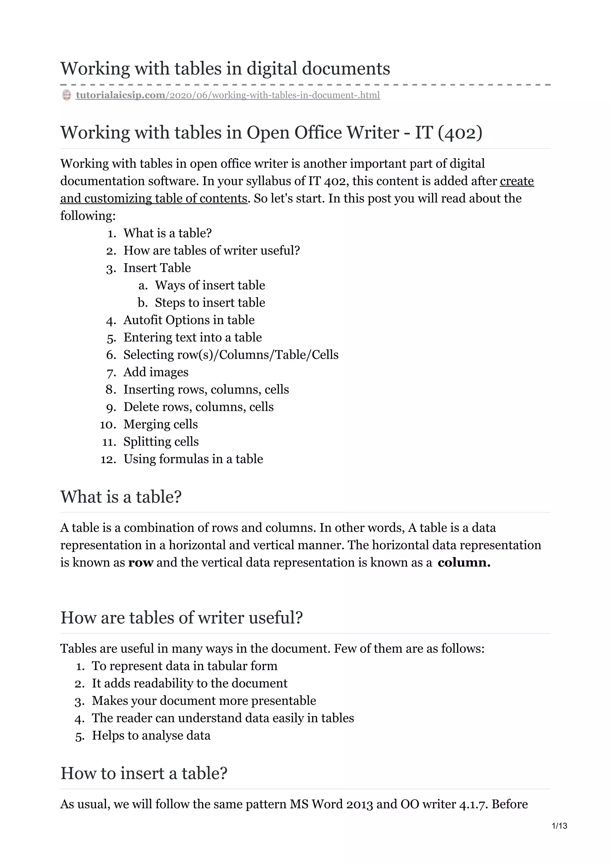Working with tables in digital documents
tutorialaicsip.com/2020/06/working-with-tables-in-document-.html
Working with tables in Open Office Writer - IT (402)
Working with tables in open office writer is another important part of digital
documentation software. In your syllabus of IT 402, this content is added after create
and customizing table of contents. So let's start. In this post you will read about the
following:
1. What is a table?
2. How are tables of writer useful?
3. Insert Table
a. Ways of insert table
b. Steps to insert table
4. Autofit Options in table
5. Entering text into a table
6. Selecting row(s)/Columns/Table/Cells
7. Add images
8. Inserting rows, columns, cells
9. Delete rows, columns, cells
10. Merging cells
11. Splitting cells
12. Using formulas in a table
What is a table?
A table is a combination of rows and columns. In other words, A table is a data
representation in a horizontal and vertical manner. The horizontal data representation
is known as row and the vertical data representation is known as a column.
How are tables of writer useful?
Tables are useful in many ways in the document. Few of them are as follows:
1. To represent data in tabular form
2. It adds readability to the document
3. Makes your document more presentable
4. The reader can understand data easily in tables
5. Helps to analyse data
How to insert a table?
As usual, we will follow the same pattern MS Word 2013 and OO writer 4.1.7. Before
1/13
 