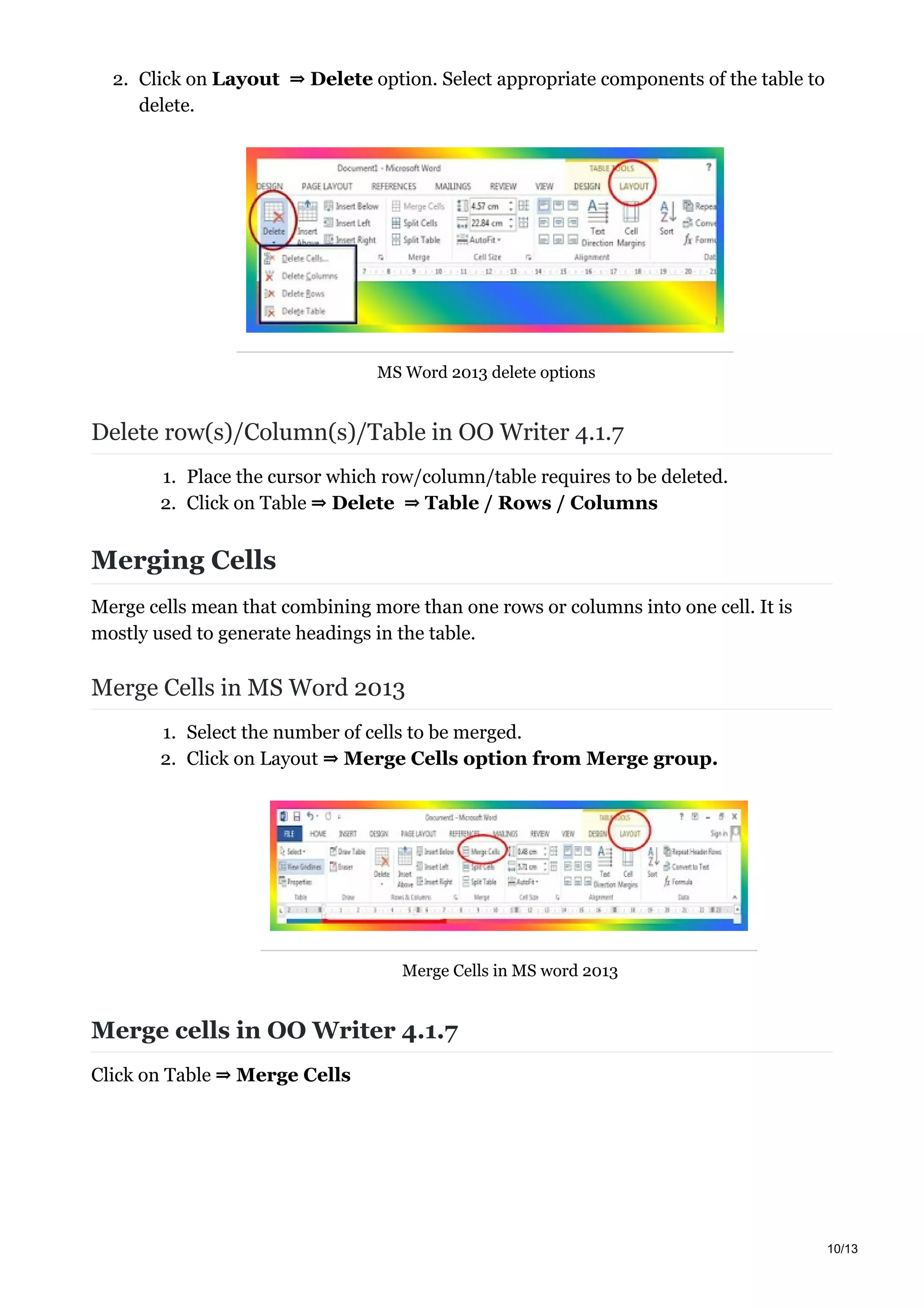 2. Click on Layout ⇒ Delete option. Select appropriate components of the table to
delete.
MS Word 2013 delete options
Delete row(s)/Column(s)/Table in OO Writer 4.1.7
1. Place the cursor which row/column/table requires to be deleted.
2. Click on Table ⇒ Delete ⇒ Table / Rows / Columns
Merging Cells
Merge cells mean that combining more than one rows or columns into one cell. It is
mostly used to generate headings in the table.
Merge Cells in MS Word 2013
1. Select the number of cells to be merged.
2. Click on Layout ⇒ Merge Cells option from Merge group.
Merge Cells in MS word 2013
Merge cells in OO Writer 4.1.7
Click on Table ⇒ Merge Cells
10/13
 