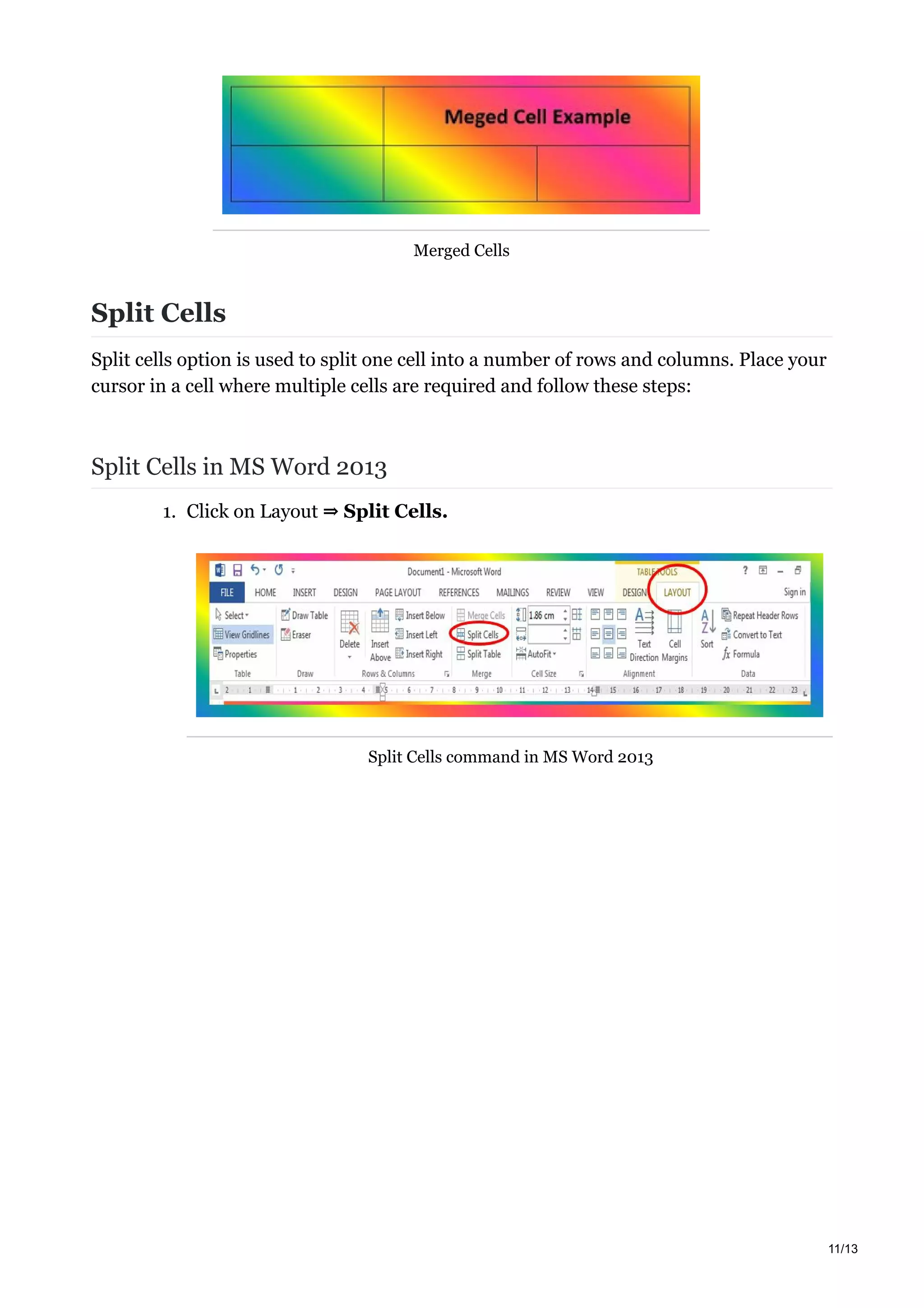 Merged Cells
Split Cells
Split cells option is used to split one cell into a number of rows and columns. Place your
cursor in a cell where multiple cells are required and follow these steps:
Split Cells in MS Word 2013
1. Click on Layout ⇒ Split Cells.
Split Cells command in MS Word 2013
11/13
 
