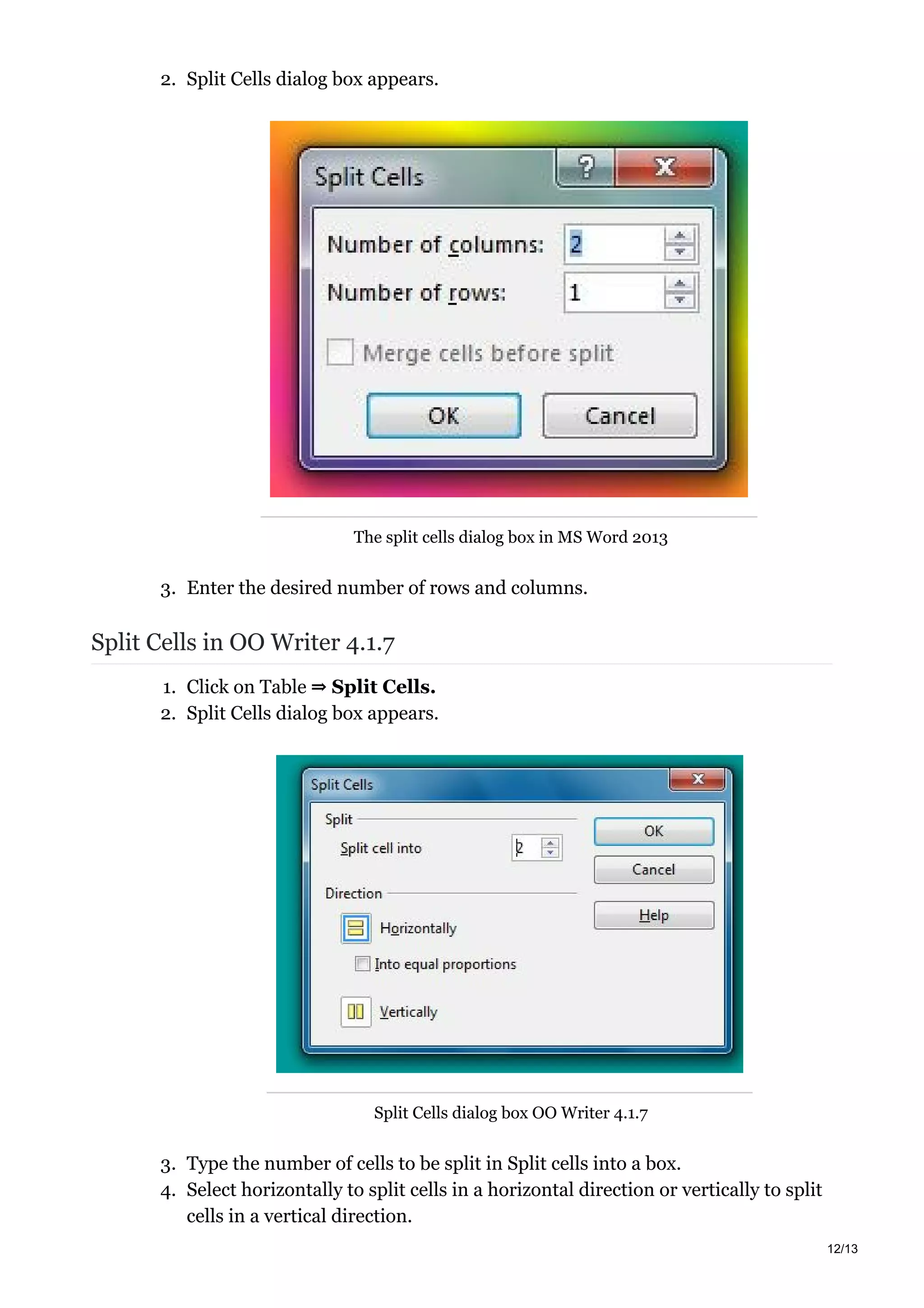 2. Split Cells dialog box appears.
The split cells dialog box in MS Word 2013
3. Enter the desired number of rows and columns.
Split Cells in OO Writer 4.1.7
1. Click on Table ⇒ Split Cells.
2. Split Cells dialog box appears.
Split Cells dialog box OO Writer 4.1.7
3. Type the number of cells to be split in Split cells into a box.
4. Select horizontally to split cells in a horizontal direction or vertically to split
cells in a vertical direction.
12/13
 