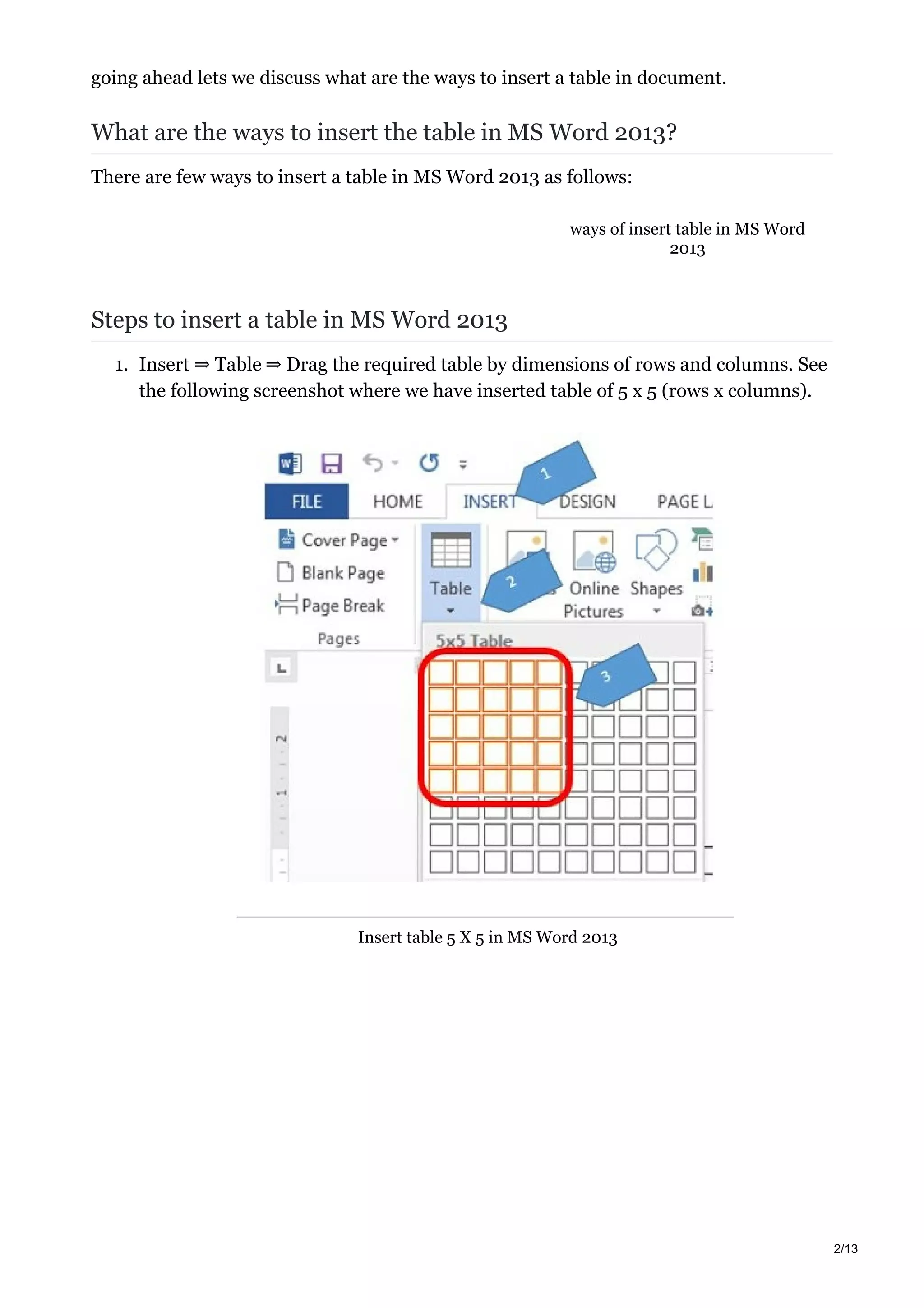 ways of insert table in MS Word
2013
going ahead lets we discuss what are the ways to insert a table in document.
What are the ways to insert the table in MS Word 2013?
There are few ways to insert a table in MS Word 2013 as follows:
Steps to insert a table in MS Word 2013
1. Insert ⇒ Table ⇒ Drag the required table by dimensions of rows and columns. See
the following screenshot where we have inserted table of 5 x 5 (rows x columns).
Insert table 5 X 5 in MS Word 2013
2/13
 