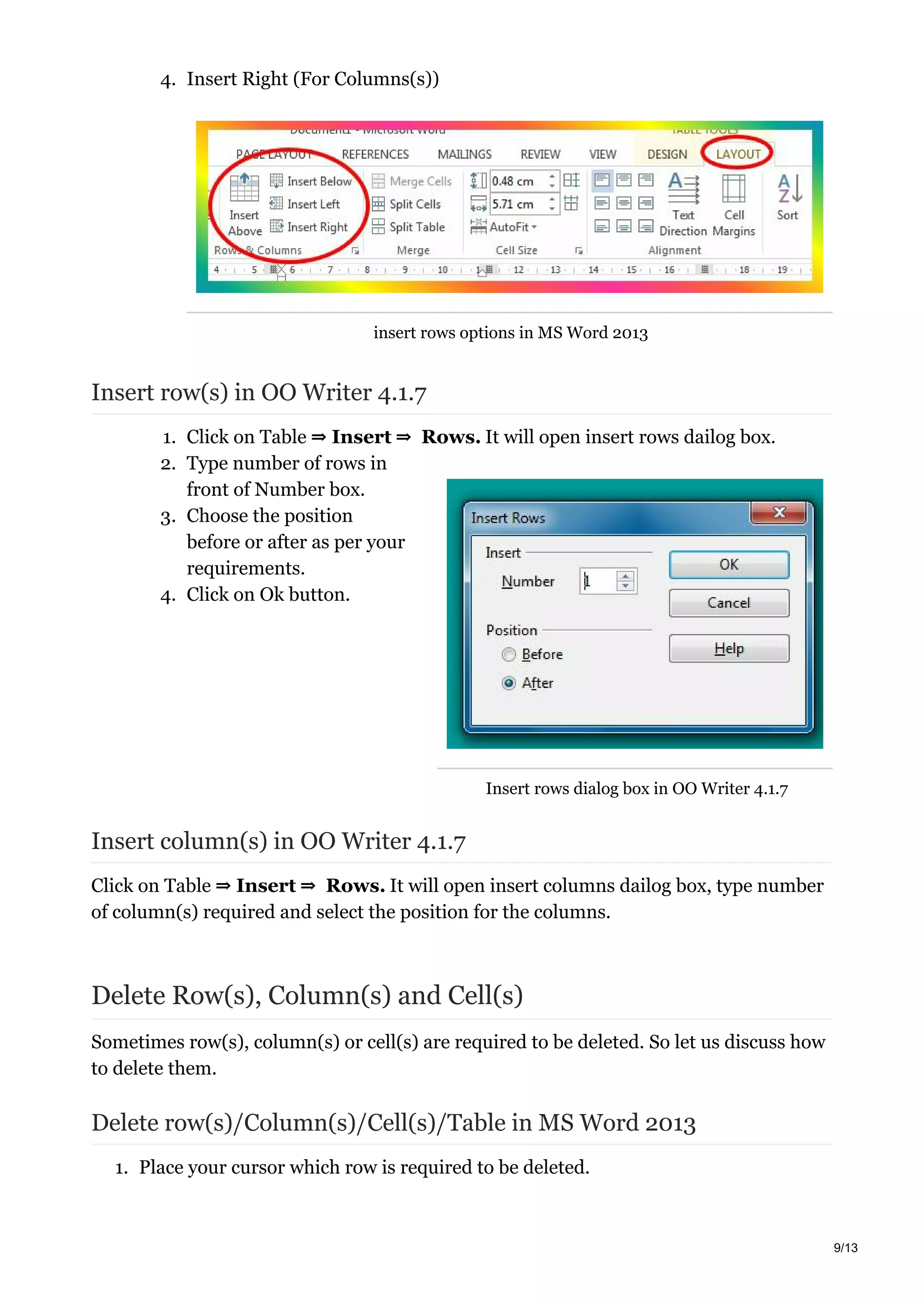 Insert rows dialog box in OO Writer 4.1.7
4. Insert Right (For Columns(s))
insert rows options in MS Word 2013
Insert row(s) in OO Writer 4.1.7
1. Click on Table ⇒ Insert ⇒ Rows. It will open insert rows dailog box.
2. Type number of rows in
front of Number box.
3. Choose the position
before or after as per your
requirements.
4. Click on Ok button.
Insert column(s) in OO Writer 4.1.7
Click on Table ⇒ Insert ⇒ Rows. It will open insert columns dailog box, type number
of column(s) required and select the position for the columns.
Delete Row(s), Column(s) and Cell(s)
Sometimes row(s), column(s) or cell(s) are required to be deleted. So let us discuss how
to delete them.
Delete row(s)/Column(s)/Cell(s)/Table in MS Word 2013
1. Place your cursor which row is required to be deleted.
9/13
 