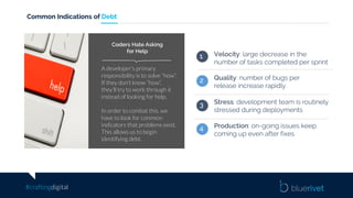 #craftingdigital
Common Indications of Debt
A developer’s primary
responsibility is to solve “how”.
If they don’t know “how”,
they’ll try to work through it
instead of looking for help.
In order to combat this, we
have to look for common
indicators that problems exist.
This allows us to begin
identifying debt.
Coders Hate Asking
for Help
Velocity: large decrease in the
number of tasks completed per sprint
1
Stress: development team is routinely
stressed during deployments
3
Production: on-going issues keep
coming up even after fixes
4
Quality: number of bugs per
release increase rapidly
2
 