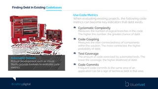 #craftingdigital
Finding Debt In Existing Codebases
Automated Toolsets
Robust development such as Visual
Studio provide toolsets to evaluate code
metrics.
Use Code Metrics
When evaluating existing projects, the following code
metrics can become key indicators that debt exists.
Cyclomatic Complexity
Measures the number of logical branches in the code.
The higher this number, the greater chance of debt.
Code Coupling
Measures the inter-connectedness of components
within the solution. The more connected, the higher
probability of debt.
Test Coverage
The amount of code exercised by automated tests. The
lower the coverage, the higher likelihood of debt.
Code Commits
Frequent code commits to the same area of an
application can be a sign of technical debt in that area.
 