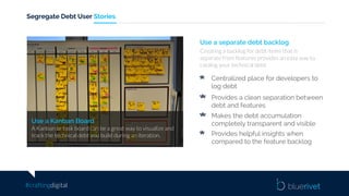 #craftingdigital
Segregate Debt User Stories
Use a separate debt backlog
Creating a backlog for debt items that is
separate from features provides an easy way to
catalog your technical debt.
Use a Kanban Board
A Kanban or task board can be a great way to visualize and
track the technical debt you build during an iteration.
Centralized place for developers to
log debt
Provides a clean separation between
debt and features
Makes the debt accumulation
completely transparent and visible
Provides helpful insights when
compared to the feature backlog
 