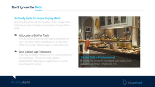 #craftingdigital
Don’t Ignore the Debt
You’re Still a Professional
If you’re not active in managing your debt, your
solution will begin to look like this.
Actively look for ways to pay debt
Ignoring the debt will eventually create a huge mess.
Instead, provide developers easy ways to pay down
debt.
Allocate a Buffer Task
This is a shared task or user story provided for
each iteration where developers can log their
effort for small refactorings or improvements.
Use Clean-up Releases
A purely technical release can be used to cleanse
the codebase. These are most helpful
immediately following an aggressive or hectic
development period.
 