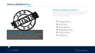 #craftingdigital
Enforce a Definition of Done
What does “done” really mean?
“Done” can mean different things across all project
constituents. Is it “code complete”? Has it been
tested? Has it been reviewed? What about UAT?
What is a “definition of done”?
A definition of done is a list of tasks distributed to the
entire team that clearly states when something is
“done”. It should include:
Completeness
Unit Tests
Code Review
Integration Tests
Documented
Approved
 