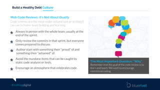 #craftingdigital
Build a Healthy Debt Culture
The Most Important Question: “Why”
Remember that the goal of the code review is to
learn and teach. We want to encourage
intentional coding.
Always in person with the whole team, usually at the
end of the sprint.
Only review the commits in that sprint, but everyone
comes prepared to discuss.
Author start with something their “proud” of and
something their “ashamed” of.
Avoid the mundane items that can be caught by
static code analysis or tests.
Encourage an atmosphere that celebrates code.
Mob Code Reviews: It’s Not About Quality
Code reviews are the most under utilized tool an architect
can use to foster team building and learning.
 