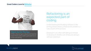 #craftingdigital
Great Coders Love to Refactor
Watch Out for This Guy
While refactoring is natural, we must be
aware that some coders just want to re-
write everything.
Understanding that building software is like
writing a book shows us that technical debt is a
natural part of the process.
Developers are often self editing to remove
small amount of debt, even if they are doing it
without realizing it.
Refactoring is an
expected part of
coding.
 