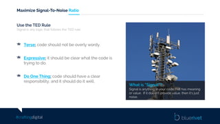 #craftingdigital
Maximize Signal-To-Noise Ratio
What is “Signal”?
Signal is anything in your code that has meaning
or value. If it doesn’t provide value, then it’s just
noise.
Use the TED Rule
Signal is any logic that follows the TED rule.
Terse: code should not be overly wordy.
Expressive: it should be clear what the code is
trying to do.
Do One Thing: code should have a clear
responsibility, and it should do it well.
 