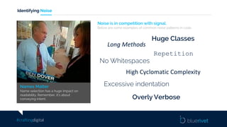 #craftingdigital
Identifying Noise
Noise is in competition with signal.
Below are some examples of common noise patterns in code.
Huge Classes
Long	Methods
Repetition
No Whitespaces
High	Cyclomatic Complexity
Excessive indentation
Overly Verbose
Names Matter
Name selection has a huge impact on
readability. Remember, it’s about
conveying intent.
 