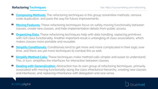 #craftingdigital
Refactoring Techniques
Composing Methods: The refactoring techniques in this group streamline methods, remove
code duplication, and pave the way for future improvements.
Moving Features: These refactoring techniques focus on safely moving functionality between
classes, create new classes, and hide implementation details from public access.
Organizing Data: These refactoring techniques help with data handling, replacing primitives
with rich class functionality. Another important result is untangling of class associations, which
makes classes more portable and reusable.
Simplify Conditionals: Conditionals tend to get more and more complicated in their logic over
time, and there are yet more techniques to combat this as well.
Simplify Method Calls: These techniques make method calls simpler and easier to understand.
This, in turn, simplifies the interfaces for interaction between classes.
Dealing with Generalization: Abstraction has its own group of refactoring techniques, primarily
associated with moving functionality along the class inheritance hierarchy, creating new classes
and interfaces, and replacing inheritance with delegation and vice versa.
See: https://sourcemaking.com/refactoring
 