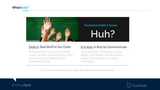 #craftingdigital
What’s Up?
Huh?
Technical Debt is Good…
Technical Debt is a phrase frequently
used to describe negative artifacts that
occur during the completion of a
development cycle.
Debt is: Bad Stuff in Our Code
Technical Debt is a metaphor used to
explain what happens during a project
that non-technologists can easily
understand.
It is Also: A Way to Communicate
The technical debt concept is really two related, but separate ideas.
 