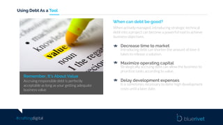 #craftingdigital
Using Debt As a Tool
Remember, It’s About Value
Accruing responsible debt is perfectly
acceptable as long as your getting adequate
business value
When can debt be good?
When actively managed, introducing strategic technical
debt into a project can become a powerful tool to achieve
business objectives.
Decrease time to market
Introducing debt can shorten the amount of time it
takes to release a solution.
Maximize operating capital
Strategically accruing debt can allow the business to
prioritize tasks according to value.
Delay development expenses
It is sometimes necessary to defer high development
costs until a later date.
 