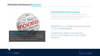 #craftingdigital
Perfection Is the Enemy of Innovation
What is Innovation?
Innovation is one of the most over used words
in our industry. For me, innovation is the ability
to use technology in unexpected ways.
Stop Perfecting, Start Innovating
In order to innovate, you have to be willing to make
mistakes. If you spend too much time perfecting, you are
likely missing more important opportunities.
What the business thinks is innovative seems
simple to a technologist.
Furthermore, what is innovative to a
technologist is often meaningless to the
business.
 