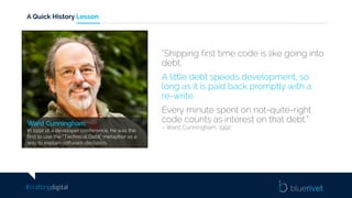 #craftingdigital
A Quick History Lesson
Ward Cunningham
In 1992 at a developer conference, he was the
first to use the “Technical Debt” metaphor as a
way to explain software decisions.
“Shipping first time code is like going into
debt.
A little debt speeds development, so
long as it is paid back promptly with a
re-write.
Every minute spent on not-quite-right
code counts as interest on that debt.”
– Ward Cunningham, 1992
 