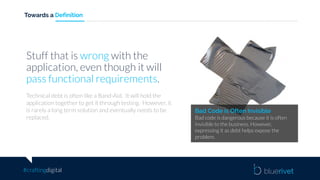 #craftingdigital
Towards a Definition
Bad Code is Often Invisible
Bad code is dangerous because it is often
invisible to the business. However,
expressing it as debt helps expose the
problem.
Stuff that is wrong with the
application, even though it will
pass functional requirements.
Technical debt is often like a Band-Aid. It will hold the
application together to get it through testing. However, it
is rarely a long term solution and eventually needs to be
replaced.
 